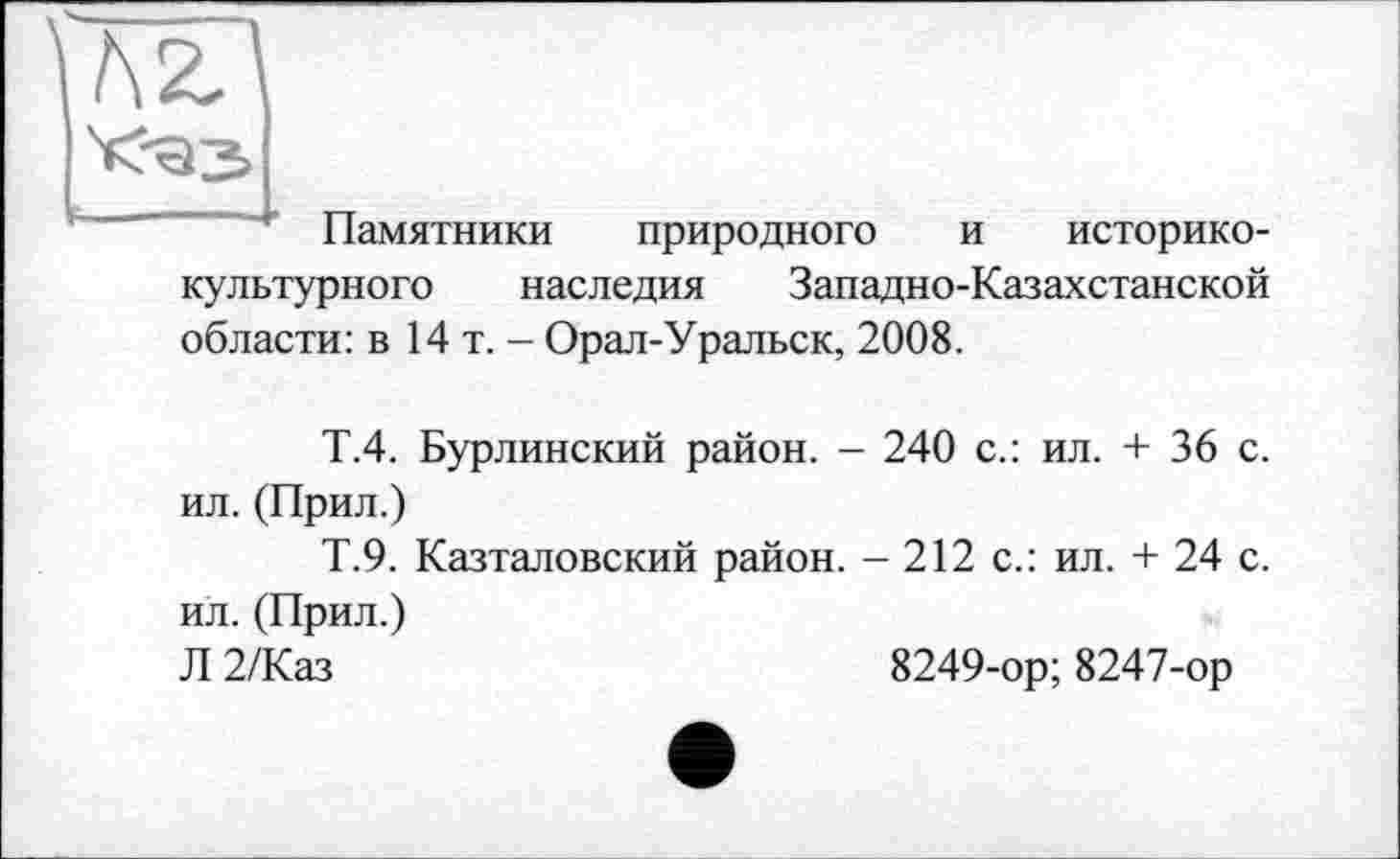 ﻿Памятники природного и историко-культурного наследия Западно-Казахстанской области: в 14 т. - Орал-Уральск, 2008.
Т.4. Бурлинский район. - 240 с.: ил. + 36 с. ил. (Прил.)
Т.9. Казталовский район. - 212 с.: ил. + 24 с. ил. (Прил.)
Л 2/Каз	8249-ор; 8247-ор